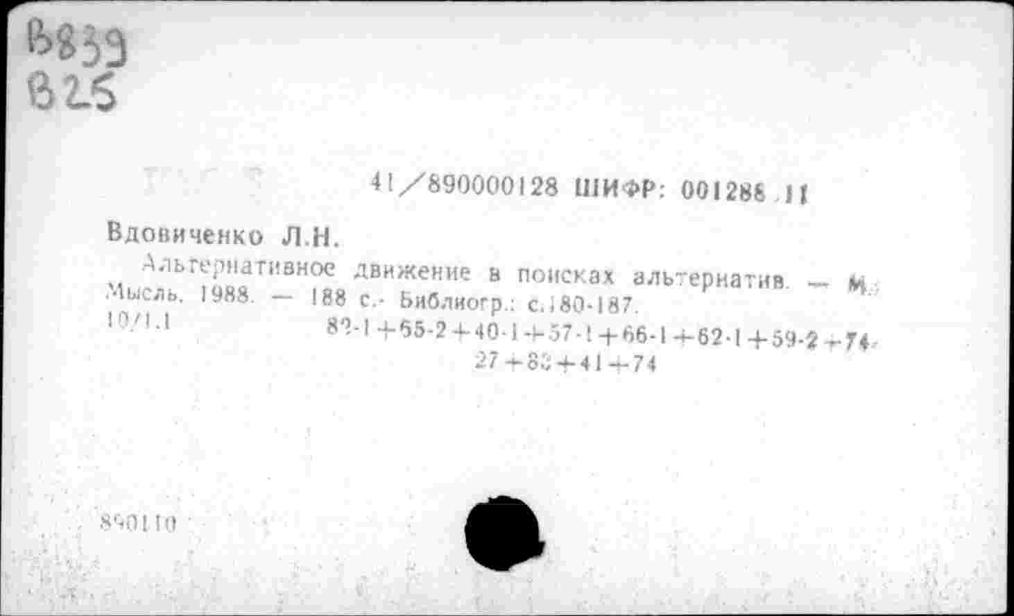 ﻿Й853 в 2.6
41/890000128 ШИФР: 001288.И
Вдовиченко Л.Н.
Альтернативное движение в поисках
Мысль. 1988. —	- -
10/1.1
1 альтернатив щ
188 с,- Библиогр.: с.;80-187.
82-1 + 65-2 + 40-1 +57-1 +66-1 +62-1 +59-2 +74